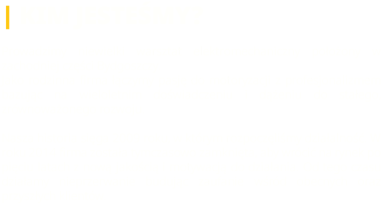 | KIM JESTEŚMY? Prowadzimy niewielki warsztat elektromechaniczny położony w zachodniej części Bydgoszczy. Jako rodzinna firma łączymy pasję do motoryzacji z profesjonalizmem bazując na wieloletnim doświadczeniu i dążeniu do stałego, zrównoważonego rozwoju. Nasza historia sięga 2009 roku, w którym rozpoczęliśmy działalność. W roku 2014 firma została tymczasowo zamknięta, aby wrócić na rynek po pięciu latach z nową jakością i motywacją do działania. Od tego czasu działamy nieprzerwanie budując zaufanie wśród obecnych oraz przyszłych klientów.