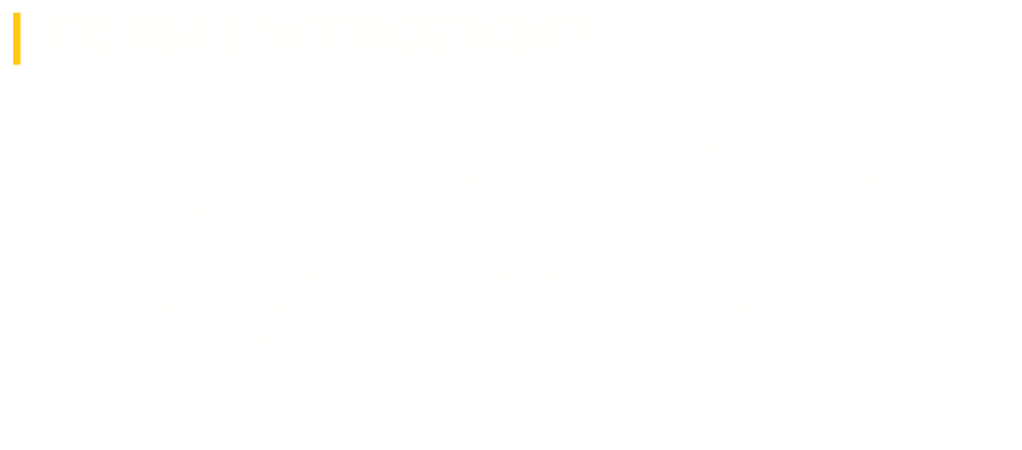 | CO NAS WYRÓŻNIA? W AutoControl zapewniamy spersonalizowane podejście do każdego zlecenia, czego próżno szukać szczególnie w przypadku dużych warsztatów. U nas nie doświadczysz typowo korporacyjnej atmosfery i tzw. "ilościowego" podejścia do wykonywanych usług - my stawiamy na jakość. Jako firma celujemy w nowoczesność i zrównoważony rozwój, czego efektem są przede wszystkim inwestycje w nowoczesne narzędzia i oprogramowanie, czy też trwająca aktualnie budowa nowego lokalu. Bardzo istotna jest dla nas kwestia rzetelności i profesjonalizmu zarówno w aspekcie wykonywanych przez nas czynności, jak i kontaktu z klientem.